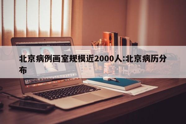 北京病例画室规模近2000人:北京病历分布