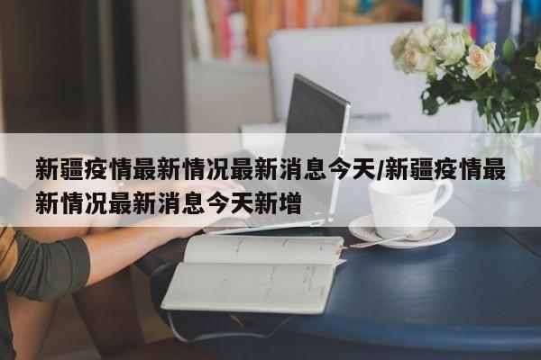 新疆疫情最新情况最新消息今天/新疆疫情最新情况最新消息今天新增