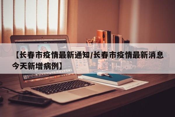 【长春市疫情最新通知/长春市疫情最新消息今天新增病例】