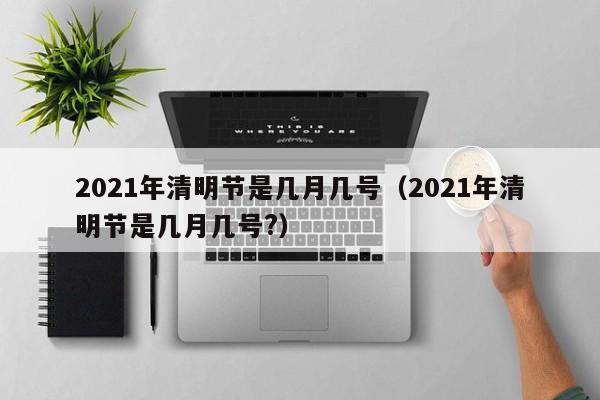 2021年清明节是几月几号(2021年清明节是几月几号?)